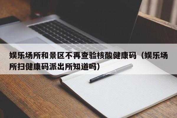 娱乐场所和景区不再查验核酸健康码（娱乐场所扫健康码派出所知道吗）