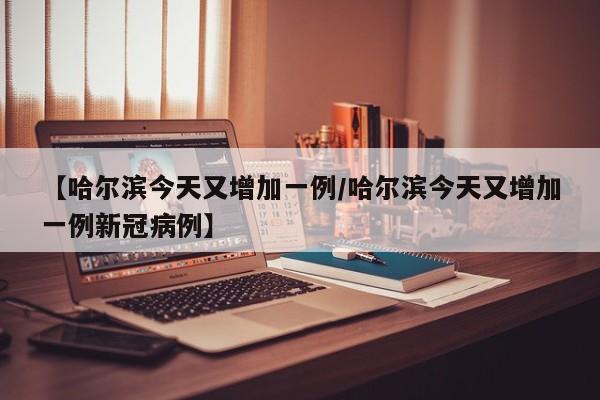 【哈尔滨今天又增加一例/哈尔滨今天又增加一例新冠病例】