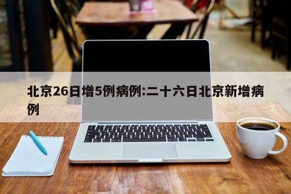 北京26日增5例病例:二十六日北京新增病例