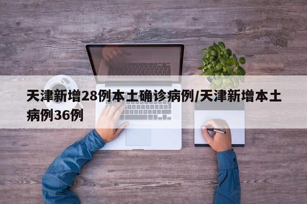 天津新增28例本土确诊病例/天津新增本土病例36例