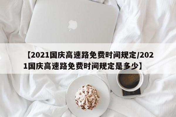 【2021国庆高速路免费时间规定/2021国庆高速路免费时间规定是多少】