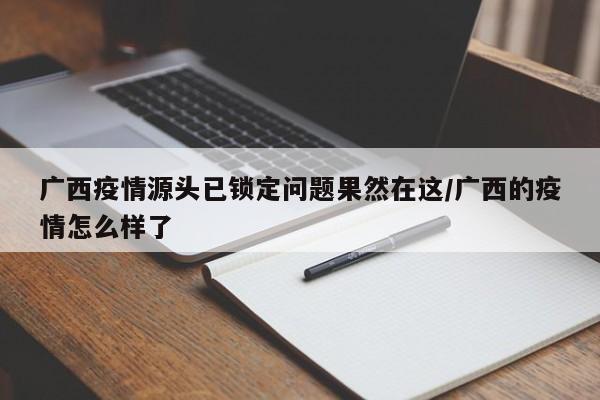 广西疫情源头已锁定问题果然在这/广西的疫情怎么样了