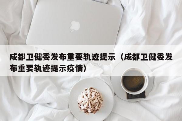 成都卫健委发布重要轨迹提示（成都卫健委发布重要轨迹提示疫情）