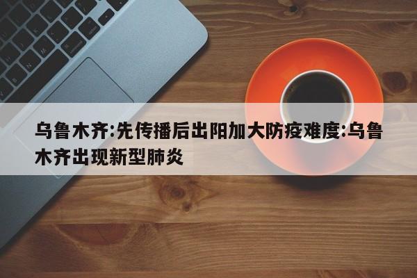 乌鲁木齐:先传播后出阳加大防疫难度:乌鲁木齐出现新型肺炎