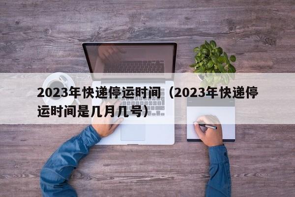 2023年快递停运时间（2023年快递停运时间是几月几号）