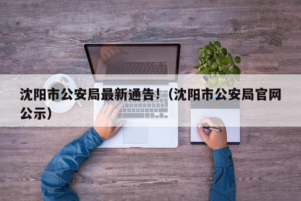 沈阳市公安局最新通告!（沈阳市公安局官网公示）