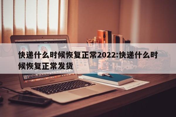 快递什么时候恢复正常2022:快递什么时候恢复正常发货