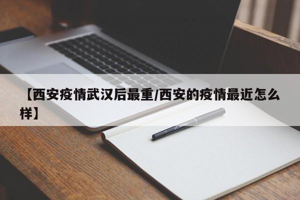 【西安疫情武汉后最重/西安的疫情最近怎么样】