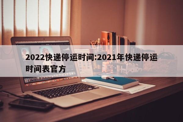 2022快递停运时间:2021年快递停运时间表官方
