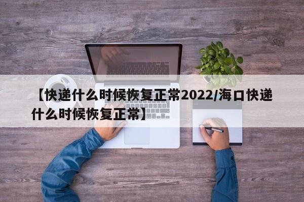 【快递什么时候恢复正常2022/海口快递什么时候恢复正常】