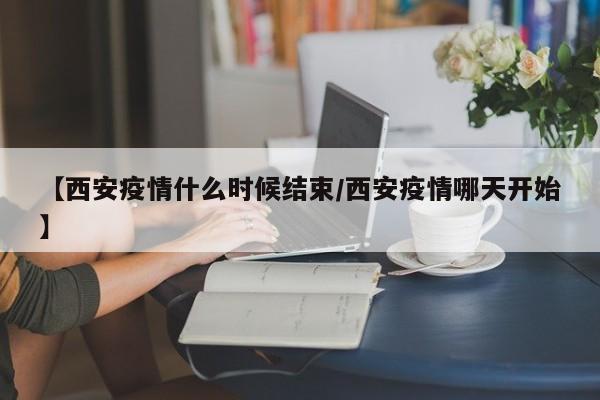 【西安疫情什么时候结束/西安疫情哪天开始】