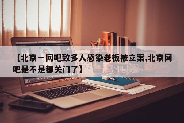 【北京一网吧致多人感染老板被立案,北京网吧是不是都关门了】