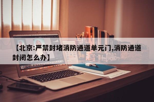 【北京:严禁封堵消防通道单元门,消防通道封闭怎么办】