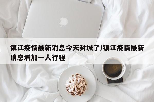 镇江疫情最新消息今天封城了/镇江疫情最新消息增加一人行程