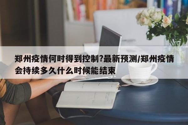 郑州疫情何时得到控制?最新预测/郑州疫情会持续多久什么时候能结束