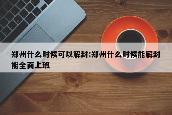 郑州什么时候可以解封:郑州什么时候能解封能全面上班