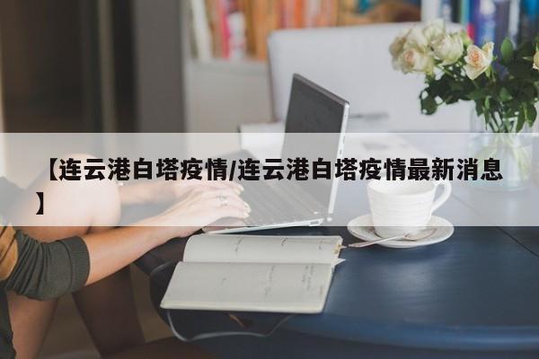 【连云港白塔疫情/连云港白塔疫情最新消息】
