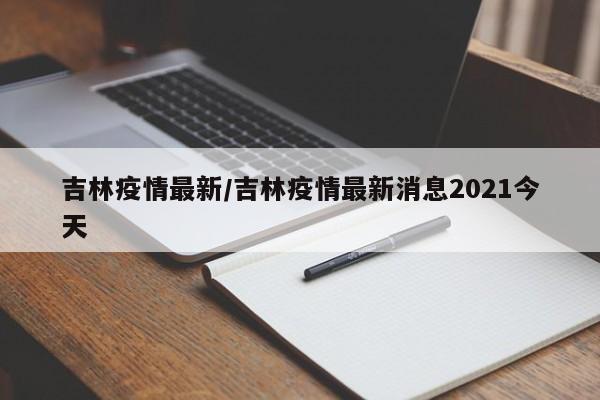 吉林疫情最新/吉林疫情最新消息2021今天