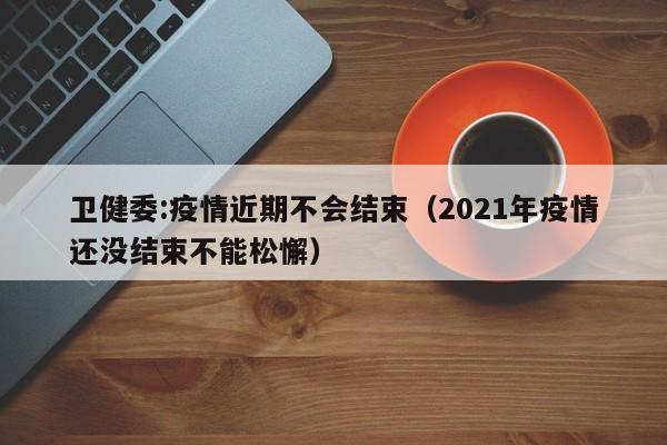 卫健委:疫情近期不会结束（2021年疫情还没结束不能松懈）
