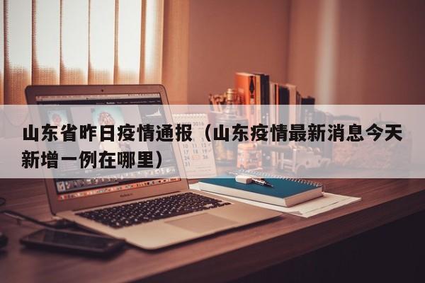 山东省昨日疫情通报（山东疫情最新消息今天新增一例在哪里）