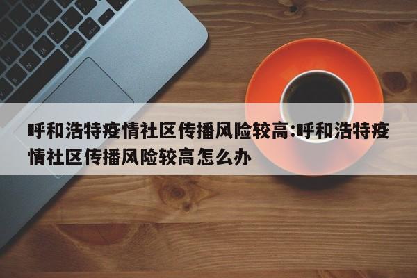 呼和浩特疫情社区传播风险较高:呼和浩特疫情社区传播风险较高怎么办