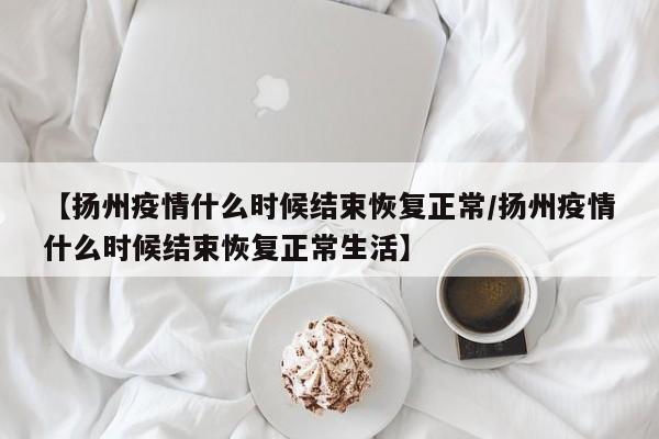 【扬州疫情什么时候结束恢复正常/扬州疫情什么时候结束恢复正常生活】