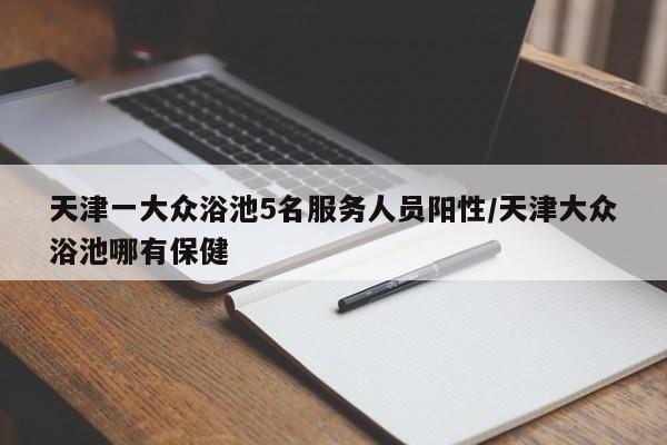 天津一大众浴池5名服务人员阳性/天津大众浴池哪有保健