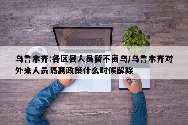 乌鲁木齐:各区县人员暂不离乌/乌鲁木齐对外来人员隔离政策什么时候解除