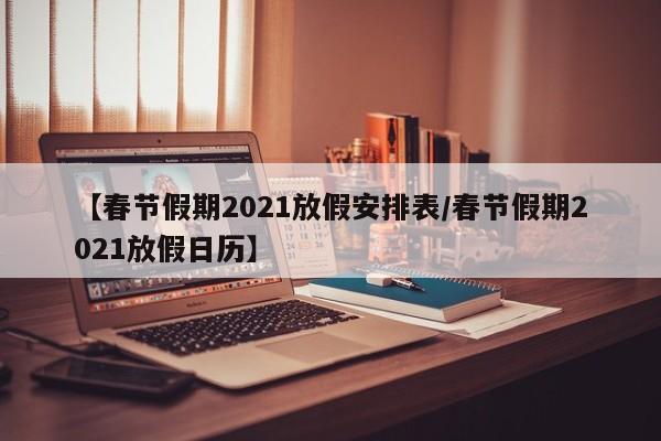 【春节假期2021放假安排表/春节假期2021放假日历】