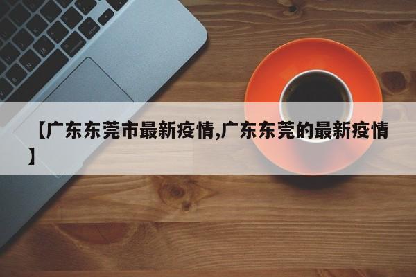 【广东东莞市最新疫情,广东东莞的最新疫情】