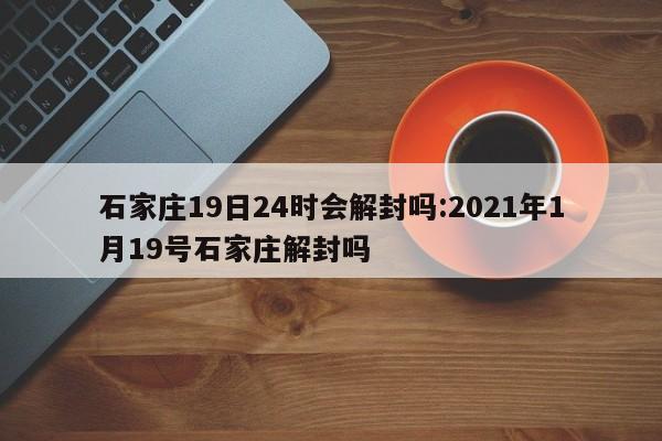 石家庄19日24时会解封吗:2021年1月19号石家庄解封吗