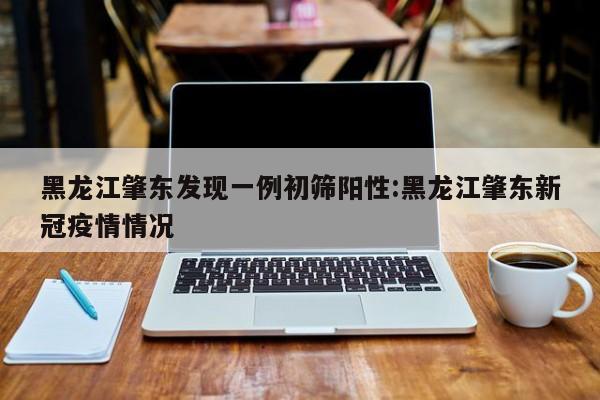 黑龙江肇东发现一例初筛阳性:黑龙江肇东新冠疫情情况