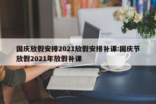 国庆放假安排2021放假安排补课:国庆节放假2021年放假补课