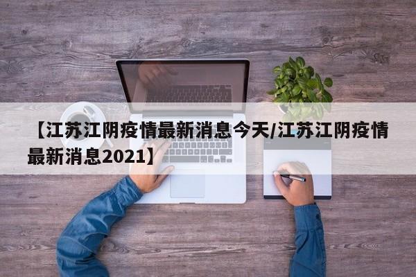【江苏江阴疫情最新消息今天/江苏江阴疫情最新消息2021】