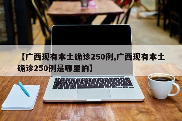 【广西现有本土确诊250例,广西现有本土确诊250例是哪里的】