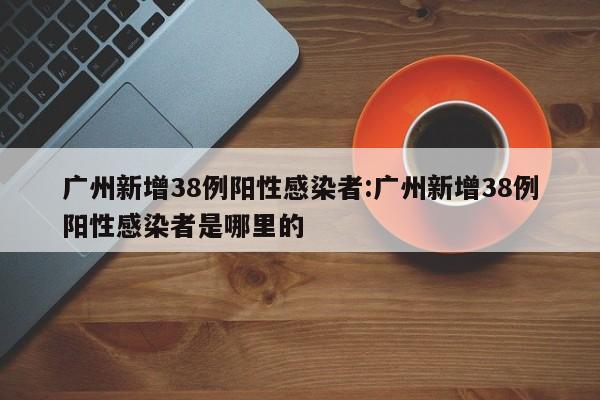 广州新增38例阳性感染者:广州新增38例阳性感染者是哪里的