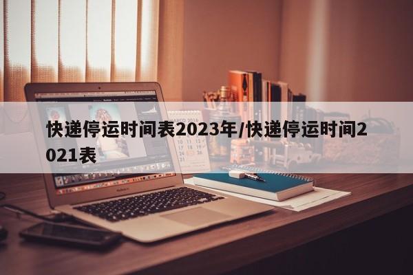 快递停运时间表2023年/快递停运时间2021表