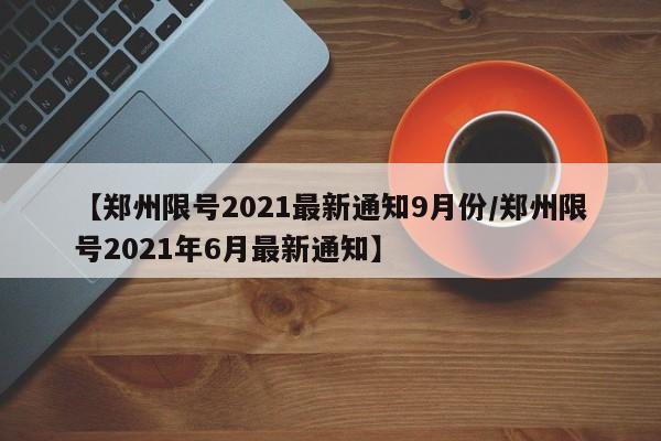 【郑州限号2021最新通知9月份/郑州限号2021年6月最新通知】