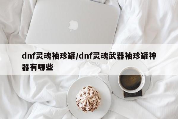 dnf灵魂袖珍罐/dnf灵魂武器袖珍罐神器有哪些