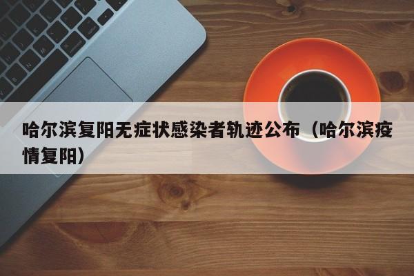 哈尔滨复阳无症状感染者轨迹公布（哈尔滨疫情复阳）