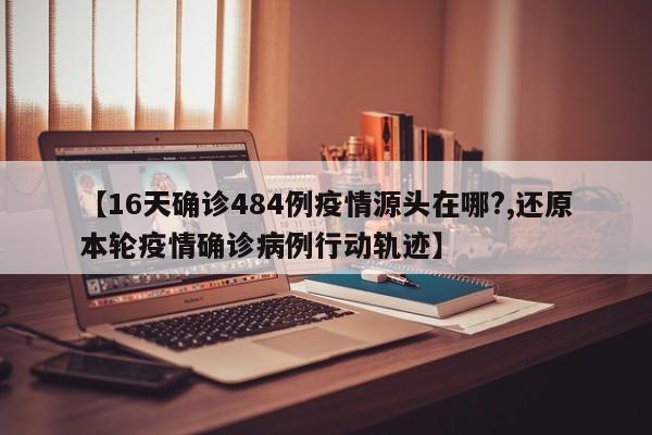 【16天确诊484例疫情源头在哪?,还原本轮疫情确诊病例行动轨迹】
