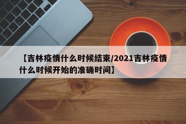 【吉林疫情什么时候结束/2021吉林疫情什么时候开始的准确时间】
