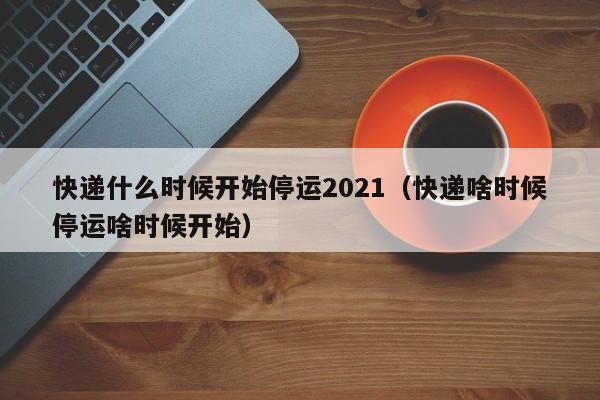 快递什么时候开始停运2021（快递啥时候停运啥时候开始）