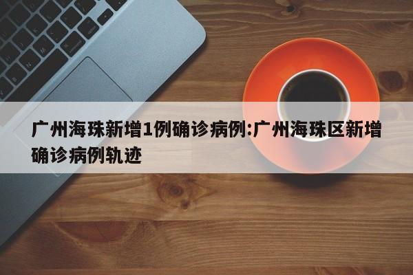 广州海珠新增1例确诊病例:广州海珠区新增确诊病例轨迹