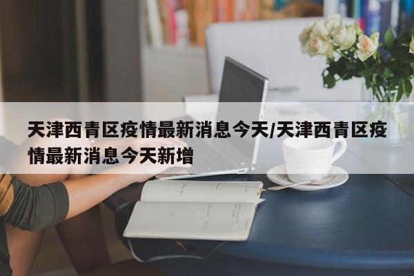 天津西青区疫情最新消息今天/天津西青区疫情最新消息今天新增