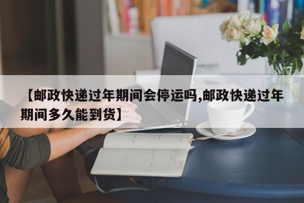 【邮政快递过年期间会停运吗,邮政快递过年期间多久能到货】
