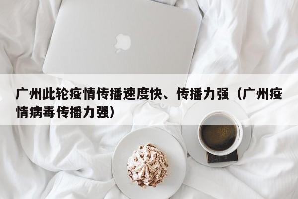 广州此轮疫情传播速度快、传播力强（广州疫情病毒传播力强）