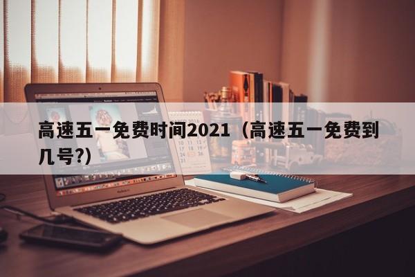 高速五一免费时间2021（高速五一免费到几号?）