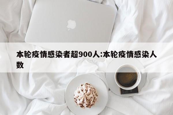 本轮疫情感染者超900人:本轮疫情感染人数