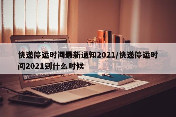 快递停运时间最新通知2021/快递停运时间2021到什么时候